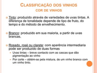 Classificação dos vinhos cor de vinhosTinto: produzido através de variedades de uvas tintas. A diferença de tonalidade depende de tipo de fruto, do tempo e do método de envelhecimento.Branco: produzido em sua maioria, a partir de uvas brancas. Rosado, rosé ou clarete: com aparência intermediaria pode ser produzido de duas formasUvas tintas – breve contacto com as cascas que dão pigmentação ao vinhoPor corte – obtém-se pela mistura, de um vinho branco com um vinho tinto. 