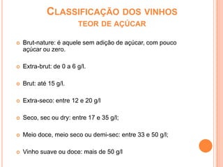 Classificação dos vinhos teor de açúcar Brut-nature: é aquele sem adição de açúcar, com pouco açúcar ou zero.Extra-brut: de 0 a 6 g/l.Brut: até 15 g/l.Extra-seco: entre 12 e 20 g/lSeco, sec ou dry: entre 17 e 35 g/l;Meio doce, meio seco ou demi-sec: entre 33 e 50 g/l;Vinho suave ou doce: mais de 50 g/l