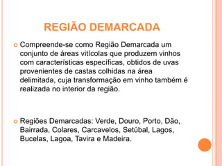 REGIÃO DEMARCADA Compreende-se como Região Demarcada um conjunto de áreas vitícolas que produzem vinhos com características específicas, obtidos de uvas provenientes de castas colhidas na área delimitada, cuja transformação em vinho também é realizada no interior da região.Regiões Demarcadas: Verde, Douro, Porto, Dão, Bairrada, Colares, Carcavelos, Setúbal, Lagos, Bucelas, Lagoa, Tavira e Madeira. 