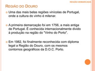 Região do Douro REGIÃO DEMARCADA Uma das mais belas regiões vinícolas de Portugal, onde a cultura do vinho é milenar.A primeira demarcação foi em 1756, a mais antiga de Portugal. É conhecida internacionalmente divido à produção na região do "Vinho do Porto". Em 1982, foi finalmente reconhecida com diploma legal a Região do Douro, com os mesmos contornos geográficos da D.O.C. Porto.