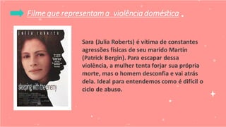 Filme que representama violência doméstica
Sara (Julia Roberts) é vítima de constantes
agressões físicas de seu marido Martin
(Patrick Bergin). Para escapar dessa
violência, a mulher tenta forjar sua própria
morte, mas o homem desconfia e vai atrás
dela. Ideal para entendemos como é difícil o
ciclo de abuso.
 