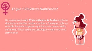 O que é Violência Doméstica?
De acordo com o art. 5º da Lei Maria da Penha, violência
doméstica e familiar contra a mulher é “qualquer ação ou
omissão baseada no gênero que lhe cause morte, lesão,
sofrimento físico, sexual ou psicológico e dano moral ou
patrimonial.
 