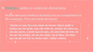 Mulher denuncia violência doméstica do ex-companheiro na
BA e ameaças: 'Fico com medo de morrer'
Notícias sobre a violência doméstica:
“Aonde eu saio, fico com medo de morrer. Quero pedir à
Justiça que me ajude, que não solte ele, porque da outra vez,
ele saiu assim, e assim que ele saiu, ele veio atrás de mim. Se
ele sair [da prisão], ele vai me matar, ele já falou. Ele disse
que vai pôr um fim na minha vida”, relata a vítima.
 