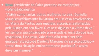 Nova presidente da Caixa processa ex-marido por
violência doméstica
“Assim como tantas outras mulheres no país, Daniella
Marques infelizmente foi vítima em um caso envolvendo a
Lei Maria da Penha, com medidas protetivas autorizadas
pela Justiça em seu favor. O caso é sigiloso e a vítima deve
ter sempre sua privacidade preservada e, mais do que isso,
respeitada. Esse caso, vale dizer, não tem a ver com
qualquer atuação de Daniella Marques no serviço público,
sendo uma situação eminentemente particular e assim
deve permanecer"
 