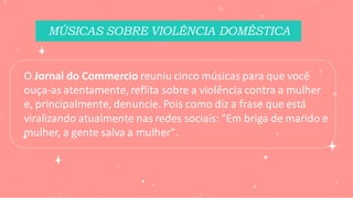 MÚSICAS SOBRE VIOLÊNCIA DOMÉSTICA
O Jornal do Commercio reuniu cinco músicas para que você
ouça-as atentamente, reflita sobre a violência contra a mulher
e, principalmente, denuncie. Pois como diz a frase que está
viralizando atualmente nas redes sociais: "Em briga de marido e
mulher, a gente salva a mulher".
 