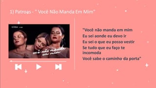 "Você não manda em mim
Eu sei aonde eu devo ir
Eu sei o que eu posso vestir
Se tudo que eu faço te
incomoda
Você sabe o caminho da porta"
1) Patroas - " Você Não Manda Em Mim"
_____________________________
 