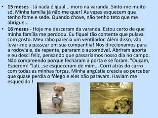 15 meses - Já nada é igual... moro na varanda. Sinto-me muito só. Minha família já não me quer! As vezes esquecem que tenho fome e sede. Quando chove, não tenho teto que me abrigue...16 meses - Hoje me desceram da varanda. Estou certo de que minha família me perdoou. Eu fiquei tão contente que pulava com gosto. Meu rabo parecia um ventilador. Além disso, vão levar-me a passear em sua companhia! Nos direcionamos para a rodovia e, de repente, pararam o automóvel. Abriram aporta e eu desci feliz, pensando que passaríamos nosso dia no campo. Não compreendo porque fecharam a porta e se foram. "Ouçam, Esperem! "lati...se esqueceram de mim... Corri atrás do carro com todas as minhas forças. Minha angústia crescia ao perceber que quase perdia o fôlego e eles não paravam. Haviam me esquecido !