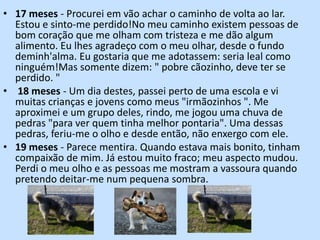 17 meses - Procurei em vão achar o caminho de volta ao lar. Estou e sinto-me perdido!No meu caminho existem pessoas de bom coração que me olham com tristeza e me dão algum alimento. Eu lhes agradeço com o meu olhar, desde o fundo deminh'alma. Eu gostaria que me adotassem: seria leal como ninguém!Mas somente dizem: " pobre cãozinho, deve ter se perdido. " 18 meses - Um dia destes, passei perto de uma escola e vi muitas crianças e jovens como meus "irmãozinhos ". Me aproximei e um grupo deles, rindo, me jogou uma chuva de pedras "para ver quem tinha melhor pontaria". Uma dessas pedras, feriu-me o olho e desde então, não enxergo com ele.19 meses - Parece mentira. Quando estava mais bonito, tinham compaixão de mim. Já estou muito fraco; meu aspecto mudou. Perdi o meu olho e as pessoas me mostram a vassoura quando pretendo deitar-me num pequena sombra.