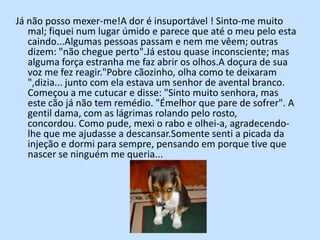 Já não posso mexer-me!A dor é insuportável ! Sinto-me muito mal; fiquei num lugar úmido e parece que até o meu pelo esta caindo...Algumas pessoas passam e nem me vêem; outras dizem: "não chegue perto".Já estou quase inconsciente; mas alguma força estranha me faz abrir os olhos.A doçura de sua voz me fez reagir."Pobre cãozinho, olha como te deixaram ",dizia... junto com ela estava um senhor de avental branco. Começou a me cutucar e disse: "Sinto muito senhora, mas este cão já não tem remédio. "Émelhor que pare de sofrer". A gentil dama, com as lágrimas rolando pelo rosto, concordou. Como pude, mexi o rabo e olhei-a, agradecendo-lhe que me ajudasse a descansar.Somente senti a picada da injeção e dormi para sempre, pensando em porque tive que nascer se ninguém me queria... 