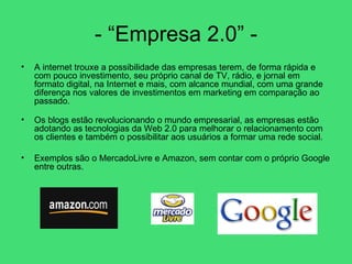 - “Empresa 2.0” - A internet trouxe a possibilidade das empresas terem, de forma rápida e com pouco investimento, seu próprio canal de TV, rádio, e jornal em formato digital, na Internet e mais, com alcance mundial, com uma grande diferença nos valores de investimentos em marketing em comparação ao passado.  Os blogs estão revolucionando o mundo empresarial, as empresas estão adotando as tecnologias da Web 2.0 para melhorar o relacionamento com os clientes e também o possibilitar aos usuários a formar uma rede social.  Exemplos são o MercadoLivre e Amazon, sem contar com o próprio Google entre outras. 