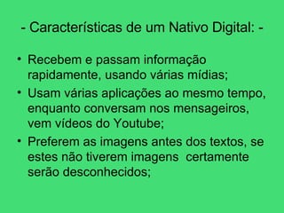 - Características de um Nativo Digital: - Recebem e passam informação rapidamente, usando várias mídias; Usam várias aplicações ao mesmo tempo, enquanto conversam nos mensageiros, vem vídeos do Youtube; Preferem as imagens antes dos textos, se estes não tiverem imagens  certamente serão desconhecidos; 