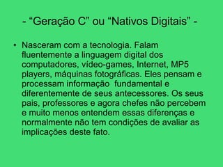 - “Geração C” ou “Nativos Digitais” -   Nasceram com a tecnologia. Falam fluentemente a linguagem digital dos computadores, vídeo-games, Internet, MP5 players, máquinas fotográficas. Eles pensam e processam informação  fundamental e diferentemente de seus antecessores. Os seus pais, professores e agora chefes não percebem e muito menos entendem essas diferenças e normalmente não tem condições de avaliar as implicações deste fato.  