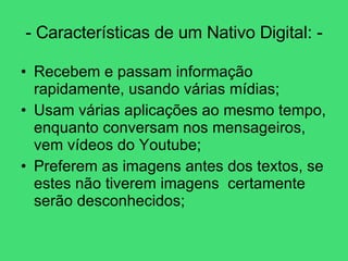 - Características de um Nativo Digital: - Recebem e passam informação rapidamente, usando várias mídias; Usam várias aplicações ao mesmo tempo, enquanto conversam nos mensageiros, vem vídeos do Youtube; Preferem as imagens antes dos textos, se estes não tiverem imagens  certamente serão desconhecidos; 