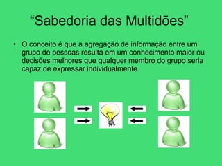 “Sabedoria das Multidões”  O conceito é que a agregação de informação entre um grupo de pessoas resulta em um conhecimento maior ou decisões melhores que qualquer membro do grupo seria capaz de expressar individualmente.  