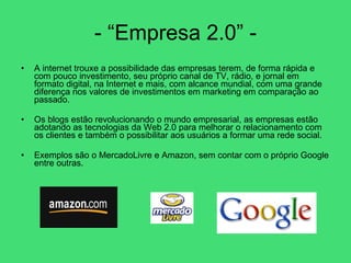 - “Empresa 2.0” - A internet trouxe a possibilidade das empresas terem, de forma rápida e com pouco investimento, seu próprio canal de TV, rádio, e jornal em formato digital, na Internet e mais, com alcance mundial, com uma grande diferença nos valores de investimentos em marketing em comparação ao passado.  Os blogs estão revolucionando o mundo empresarial, as empresas estão adotando as tecnologias da Web 2.0 para melhorar o relacionamento com os clientes e também o possibilitar aos usuários a formar uma rede social.  Exemplos são o MercadoLivre e Amazon, sem contar com o próprio Google entre outras. 