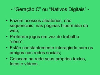 - “Geração C” ou “Nativos Digitais” - Fazem acessos aleatórios, não seqüenciais, nas páginas hipermídia da web; Preferem jogos em vez de trabalho “sério”; Estão constantemente interagindo com os amigos nas redes sociais; Colocam na rede seus próprios textos, fotos e vídeos . 