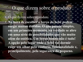 O que dizem sobre o produto
• O que dizem sobre o produto
• Na hora de escolher o berço do bebê podem
surgir muitas dúvidas. O que parece simples,
em um primeiro momento, na verdade se abre
em uma série de possibilidades que vão muito
além da estética. Um berço bonito não é tudo!
A opção pelo lugar onde o bebê vai dormir
exige um olhar pelo conforto, funcionalidade e,
principalmente, pela segurança do pequeno.
 