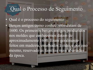 Qual o Processo de Seguimento
• Qual é o processo do seguimento
• Berços antigos como conhecemos datam de
1600. Os primeiros berços antigos produzidos
nos moldes que conhecemos datam de
aproximadamente 1600. Eram geralmente
feitos em madeira, entalhados à mão, e por isso
mesmo, reservado às famílias mais abastadas
da época.
 