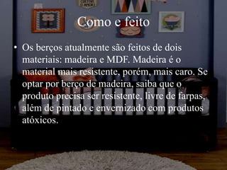 Como e feito
• Os berços atualmente são feitos de dois
materiais: madeira e MDF. Madeira é o
material mais resistente, porém, mais caro. Se
optar por berço de madeira, saiba que o
produto precisa ser resistente, livre de farpas,
além de pintado e envernizado com produtos
atóxicos.
 