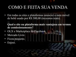 COMO E FEITA SUA VENDA
• Em todas os sites e plataformas anunciei o meu móvel
de bebê usado por R$ 300,00 (trezentos reais).
...
Qual o site ou plataforma mais vantajosa em termos
de comissionamento?
• OLX e Marketplace do Facebook.
• Mercado Livre.
• Ficou pequeno.
• Enjoei.
• Mobly usados.
 