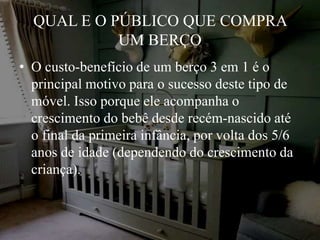 QUAL E O PÚBLICO QUE COMPRA
UM BERÇO
• O custo-benefício de um berço 3 em 1 é o
principal motivo para o sucesso deste tipo de
móvel. Isso porque ele acompanha o
crescimento do bebê desde recém-nascido até
o final da primeira infância, por volta dos 5/6
anos de idade (dependendo do crescimento da
criança).
 