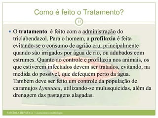 Como é feito o Tratamento?
15

 O tratamento é feito com a administração do

triclabendazol. Para o homem, a profilaxia é feita
evitando-se o consumo de agrião cru, principalmente
quando são irrigados por água de rio, ou adubados com
estrumes. Quanto ao controle e profilaxia nos animais, os
que estiverem infectados devem ser tratados, evitando, na
medida do possível, que defequem perto da água.
Também deve ser feito um controle da população de
caramujos Lymnaea, utilizando-se mulusquicidas, além da
drenagem das pastagens alagadas.
FASCÍOLA HEPÁTICA / Licenciatura em Biologia

 
