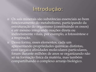 



Os sais minerais são substâncias essenciais ao bom
funcionamento do metabolismo, participando da
estruturação do organismo (constituindo os ossos)
e até mesmo integrando reações direta ou
indiretamente vitais, por exemplo, a fotossíntese e
a respiração.
Dessa forma, esses elementos, cada um
apresentando propriedades químicas distintas,
com cargas e afinidades moleculares particulares,
foram durante milhões de anos se organizando não
só na formação física da matéria, mas também
compartilhando o complexo arranjo biológico.

 