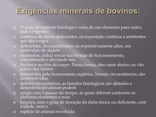 











O grau de controle fisiológico varia de um elemento para outro,
mas a ingestão
contínua de dietas deficientes, ou exposição contínua a ambientes
que são a rigor
deficientes, desequilibrados ou expressivamente altos, em
particular, de alguns
elementos, induz trocas nas formas de funcionamento,
concentração e atividade nos
fluidos e tecidos do corpo. Dessa forma, eles caem abaixo ou vão
acima dos limites
permitidos pela homeostasia orgânica. Nessas circunstâncias, são
desenvolvidos
defeitos bioquímicos, as funções fisiológicas são afetadas e
desordens estruturais podem
surgir com o passar do tempo, as quais diferem conforme os
distintos elementos e suas
funções, com o grau de duração da dieta tóxica ou deficiente, com
a idade, sexo e
espécie de animal envolvida.

 