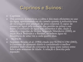 





Caprinos
Dos animais domésticos, a cabra é dos mais eficientes no uso
da água, aproximando-se do camelo quanto à reduzida taxa
de reciclagem por unidade de peso corporal. É capaz de
conservar água pela redução das perdas na urina e nas
fezes. O consumo de água nos alimentos é alto, dado à
seleção e ingestão de brotos. Segundo Silanikove (2000), as
raças Black Bedouin e a Barmer, só bebem água na
freqüência de uma vez a cada quatro dias.
· SUÍNOS
Segundo Brooks et al. (1984) citado por SUINO.COM (2002),
o consumo de alimento diário é considerado o melhor
preditor individual do consumo de água para suínos entre
três e sete semanas de idade. A relação é descrita pela
equação:

 