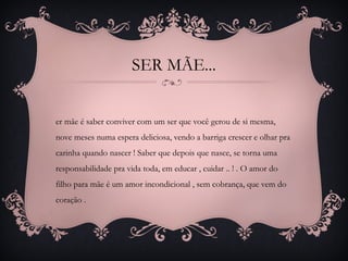 SER MÃE...
er mãe é saber conviver com um ser que você gerou de si mesma,
nove meses numa espera deliciosa, vendo a barriga crescer e olhar pra
carinha quando nascer ! Saber que depois que nasce, se torna uma
responsabilidade pra vida toda, em educar , cuidar .. ! . O amor do
filho para mãe é um amor incondicional , sem cobrança, que vem do
coração .
 