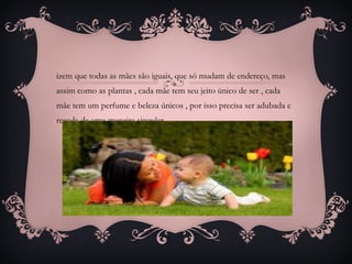 izem que todas as mães são iguais, que só mudam de endereço, mas
assim como as plantas , cada mãe tem seu jeito único de ser , cada
mãe tem um perfume e beleza únicos , por isso precisa ser adubada e
regada de uma maneira singular .
 