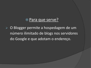  Para que serve?
 O Blogger permite a hospedagem de um
número ilimitado de blogs nos servidores
do Google e que adotam o endereço.
 