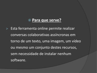  Para que serve?
 Esta ferramenta online permite realizar
conversas colaborativas assíncronas em
torno de um texto, uma imagem, um vídeo
ou mesmo um conjunto destes recursos,
sem necessidade de instalar nenhum
software.
 