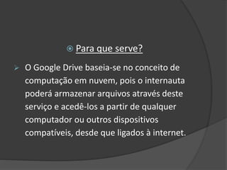  Para que serve?
 O Google Drive baseia-se no conceito de
computação em nuvem, pois o internauta
poderá armazenar arquivos através deste
serviço e acedê-los a partir de qualquer
computador ou outros dispositivos
compatíveis, desde que ligados à internet.
 