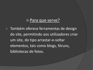  Para que serve?
 Também oferece ferramentas de design
do site, permitindo aos utilizadores criar
um site, do tipo arrastar-e-soltar
elementos, tais como blogs, fóruns,
bibliotecas de fotos.
 