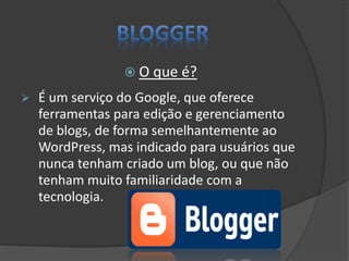  O que é?
 É um serviço do Google, que oferece
ferramentas para edição e gerenciamento
de blogs, de forma semelhantemente ao
WordPress, mas indicado para usuários que
nunca tenham criado um blog, ou que não
tenham muito familiaridade com a
tecnologia.
 