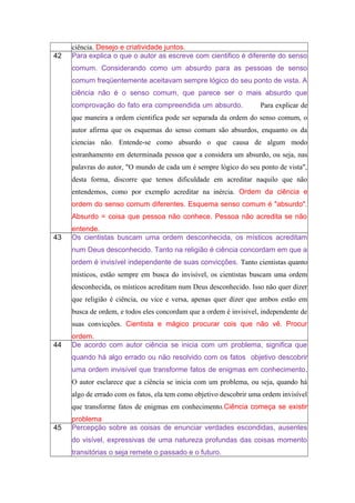 ciência. Desejo e criatividade juntos.
42 Para explica o que o autor as escreve com cientifico é diferente do senso
comum. Considerando como um absurdo para as pessoas de senso
comum freqüentemente aceitavam sempre lógico do seu ponto de vista. A
ciência não é o senso comum, que parece ser o mais absurdo que
comprovação do fato era compreendida um absurdo. Para explicar de
que maneira a ordem cientifica pode ser separada da ordem do senso comum, o
autor afirma que os esquemas do senso comum são absurdos, enquanto os da
ciencias não. Entende-se como absurdo o que causa de algum modo
estranhamento em determinada pessoa que a considera um absurdo, ou seja, nas
palavras do autor, "O mundo de cada um é sempre lógico do seu ponto de vista",
desta forma, discorre que temos dificuldade em acreditar naquilo que não
entendemos, como por exemplo acreditar na inércia. Ordem da ciência e
ordem do senso comum diferentes. Esquema senso comum é "absurdo".
Absurdo = coisa que pessoa não conhece. Pessoa não acredita se não
entende.
43 Os cientistas buscam uma ordem desconhecida, os místicos acreditam
num Deus desconhecido. Tanto na religião é ciência concordam em que a
ordem é invisível independente de suas convicções. Tanto cientistas quanto
místicos, estão sempre em busca do invisível, os cientistas buscam uma ordem
desconhecida, os místicos acreditam num Deus desconhecido. Isso não quer dizer
que religião é ciência, ou vice e versa, apenas quer dizer que ambos estão em
busca de ordem, e todos eles concordam que a ordem é invisivel, independente de
suas convicções. Cientista e mágico procurar cois que não vê. Procur
ordem.
44 De acordo com autor ciência se inicia com um problema, significa que
quando há algo errado ou não resolvido com os fatos objetivo descobrir
uma ordem invisível que transforme fatos de enigmas em conhecimento.
O autor esclarece que a ciência se inicia com um problema, ou seja, quando há
algo de errado com os fatos, ela tem como objetivo descobrir uma ordem invisível
que transforme fatos de enigmas em conhecimento.Ciência começa se existir
problema
45 Percepção sobre as coisas de enunciar verdades escondidas, ausentes
do visível, expressivas de uma natureza profundas das coisas momento
transitórias o seja remete o passado e o futuro.
 