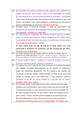 46 Os cientistas só buscam os fatos que são decisivos para confirmar ou
negar suas teorias, neste sentido, o fato só terá significação na medida
em que acrescenta ou diminui a plausibilidade de uma teoria. Os cientistas
estão sempre em busca dos fatos, estes são decisivos para cofirmar ou negar suas
teorias, neste sentido, o fato só terá significação na medida em que acrescenta ou
diminui a plausibilidade de uma teoria. Cientista procura fato.
47 Cientista busca a teoria da evolução, a idéia do inconsciente são
construída nas evoluções da imaginação. Um cientista usa por muitas vezes
sua imaginação. Cientista usa imaginação.
48 As construções da imaginação são modelos denomina que leva acredita
como se fossem uma cópia do original, chegado ao fim. Deste modo,
compreende-se que na ciência não existe um original para se fazer cópia.
Construção da imaginação é = modelo.
O autor atenta ainda ao fato de que só se pode afirmar que uma
declaração é verdadeira se soubermos que ela corresponde aos fatos.
Verdade existir se igual fatos.
49 As teorias científicas não são testadas a partir de sua base ou origem, mas em
função de seu poder para prever. 50 teorias cientificam observa a madureza em
termos de analogias buscada em atribuir de um tipo familiares a experiência
50 . Teorias cientificam observa a madureza em termos de analogias buscada em
atribuir de um natureza de tipo familiares a experiência
53 Os modelos são a parte conhecida da relação analógica, nó os conhecemos porque
são entidades construídas intelectualmente por nós mesmos. Só conhecemos
aquilo que construímos mentalmente. Por fim, entende-se que modelos são
construções intelectuais, palpites, apostas baseados na crença de que existe uma
relação de analogia entre o que conhecemos e o que desejamos conhecer.
Conhecer só se tem na mente. Modelo é o que tem nós na mente,
exemplo: achar - dica - palpite.
54 No fim deste capítulo o autor ainda discorre sobre o conceito de receitas, para
introduzir este, ele afirma que o senso comum contem uma serie de receitas que
vão desde de inatruções de como procurar um nome em uma lista telefonica até
de como se comportar na mesa. Ou seja, o senso comum esta dominado por um
motivo prático. Estamos marcados pela necessidade de uma serie de atos que
devemos realizar para viver bem. Senso comum tem receita para bolo,
tambem tem receita de sentar certo na cadeira jantar. Tem receita para
 