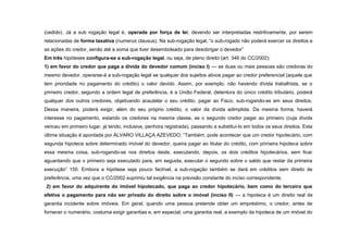 (cedido). Já a sub rogação legal é, operada por força de lei, devendo ser interpretadas restritivamente, por serem
relacionadas de forma taxativa (numerus clausus). Na sub-rogação legal, “o sub-rogado não poderá exercer os direitos e
as ações do credor, senão até a soma que tiver desembolsado para desobrigar o devedor”
Em três hipóteses configura-se a sub-rogação legal, ou seja, de pleno direito (art. 346 do CC/2002):
1) em favor do credor que paga a dívida do devedor comum (inciso I) — se duas ou mais pessoas são credoras do
mesmo devedor, operarse-á a sub-rogação legal se qualquer dos sujeitos ativos pagar ao credor preferencial (aquele que
tem prioridade no pagamento do crédito) o valor devido. Assim, por exemplo, não havendo dívida trabalhista, se o
primeiro credor, segundo a ordem legal de preferência, é a União Federal, detentora do único crédito tributário, poderá
qualquer dos outros credores, objetivando acautelar o seu crédito, pagar ao Fisco, sub-rogando-se em seus direitos.
Dessa maneira, poderá exigir, além do seu próprio crédito, o valor da dívida adimplida. Da mesma forma, haverá
interesse no pagamento, estando os credores na mesma classe, se o segundo credor pagar ao primeiro (cuja dívida
venceu em primeiro lugar, já tendo, inclusive, penhora registrada), passando a substituí-lo em todos os seus direitos. Esta
última situação é apontada por ÁLVARO VILLAÇA AZEVEDO: “Também, pode acontecer que um credor hipotecário, com
segunda hipoteca sobre determinado imóvel do devedor, queira pagar ao titular do crédito, com primeira hipoteca sobre
essa mesma coisa, sub-rogando-se nos direitos deste, executando, depois, os dois créditos hipotecários, sem ficar
aguardando que o primeiro seja executado para, em seguida, executar o segundo sobre o saldo que restar da primeira
execução” 150. Embora a hipótese seja pouco factível, a sub-rogação também se dará em créditos sem direito de
preferência, uma vez que o CC/2002 suprimiu tal exigência na previsão constante do inciso correspondente.
2) em favor do adquirente do imóvel hipotecado, que paga ao credor hipotecário, bem como do terceiro que
efetiva o pagamento para não ser privado do direito sobre o imóvel (inciso II) — a hipoteca é um direito real de
garantia incidente sobre imóveis. Em geral, quando uma pessoa pretende obter um empréstimo, o credor, antes de
fornecer o numerário, costuma exigir garantias e, em especial, uma garantia real, a exemplo da hipoteca de um imóvel do
 