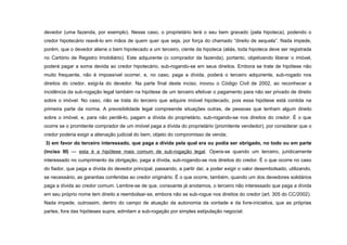 devedor (uma fazenda, por exemplo). Nesse caso, o proprietário terá o seu bem gravado (pela hipoteca), podendo o
credor hipotecário reavê-lo em mãos de quem quer que seja, por força do chamado “direito de sequela”. Nada impede,
porém, que o devedor aliene o bem hipotecado a um terceiro, ciente da hipoteca (aliás, toda hipoteca deve ser registrada
no Cartório de Registro Imobiliário). Este adquirente (o comprador da fazenda), portanto, objetivando liberar o imóvel,
poderá pagar a soma devida ao credor hipotecário, sub-rogando-se em seus direitos. Embora se trate de hipótese não
muito frequente, não é impossível ocorrer, e, no caso, paga a dívida, poderá o terceiro adquirente, sub-rogado nos
direitos do credor, exigi-la do devedor. Na parte final deste inciso, inovou o Código Civil de 2002, ao reconhecer a
incidência da sub-rogação legal também na hipótese de um terceiro efetivar o pagamento para não ser privado de direito
sobre o imóvel. No caso, não se trata do terceiro que adquire imóvel hipotecado, pois essa hipótese está contida na
primeira parte da norma. A previsibilidade legal compreende situações outras, de pessoas que tenham algum direito
sobre o imóvel, e, para não perdê-lo, pagam a dívida do proprietário, sub-rogando-se nos direitos do credor. É o que
ocorre se o promitente comprador de um imóvel paga a dívida do proprietário (promitente vendedor), por considerar que o
credor poderia exigir a alienação judicial do bem, objeto do compromisso de venda;
3) em favor do terceiro interessado, que paga a dívida pela qual era ou podia ser obrigado, no todo ou em parte
(inciso III) — esta é a hipótese mais comum de sub-rogação legal. Opera-se quando um terceiro, juridicamente
interessado no cumprimento da obrigação, paga a dívida, sub-rogando-se nos direitos do credor. É o que ocorre no caso
do fiador, que paga a dívida do devedor principal, passando, a partir daí, a poder exigir o valor desembolsado, utilizando,
se necessário, as garantias conferidas ao credor originário. É o que ocorre, também, quando um dos devedores solidários
paga a dívida ao credor comum. Lembre-se de que, consoante já anotamos, o terceiro não interessado que paga a dívida
em seu próprio nome tem direito a reembolsar-se, embora não se sub-rogue nos direitos do credor (art. 305 do CC/2002).
Nada impede, outrossim, dentro do campo de atuação da autonomia da vontade e da livre-iniciativa, que as próprias
partes, fora das hipóteses supra, admitam a sub-rogação por simples estipulação negocial.
 