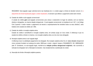 RESUMIDO: Sub-rogação Legal: advinda da lei nas hipóteses de: i) o credor pagar a dívida do devedor comum; ii) o
adquirente de imóvel hipotecado pagar o credor hipotecário; iii) terceiro que efetiva o pagamento sobre bem imóvel.
b) Cessão de crédito e sub-rogação convencional
A cessão de crédito gera sub-rogação convencional, pois coloca o cessionário no lugar do cedente, com os mesmos
direitos e obrigações, na mesma relação obrigacional. A sub-rogação convencional, na hipótese do art. 347, I, do Código
Civil (“quando o credor recebe o pagamento de terceiro e expressamente lhe transfere todos os seus direitos”), será
tratada como cessão de crédito (art. 348).
c) Cessão de crédito e novação subjetiva ativa
Cessão de crédito é semelhante à novação subjetiva ativa, em ambas surge um novo credor. A diferença é que na
cessão de crédito a dívida é a mesma, e na novação subjetiva ativa, se cria uma nova obrigação.
d) Novação subjetiva ativa e sub rogação legal
A diferença recai na satisfação (pagamento) da obrigação. Na novação subjetiva ativa há um novo vínculo obrigacional
(novo contrato) fundado na mudança de credor, SEM que o credor original tivesse o PAGAMENTO DA OBRIGAÇÃO
pelo 3º. Entretanto, na sub-rogação legal, mantém-se a relação jurídica obrigacional originária, não ocorrendo a
extinção da obrigação nem a liberação do devedor, mas simplesmente a substituição do credor.
e) Assunção de dívida e Novação subjetiva passiva.
 