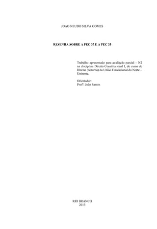 JOAO NEUDO SILVA GOMES
RESENHA SOBRE A PEC 37 E A PEC 33
Trabalho apresentado para avaliação parcial – N2
na disciplina Direito Constitucional I, do curso de
Direito (noturno) da União Educacional do Norte –
Uninorte.
Orientador:
Profº: João Santos
RIO BRANCO
2013
 