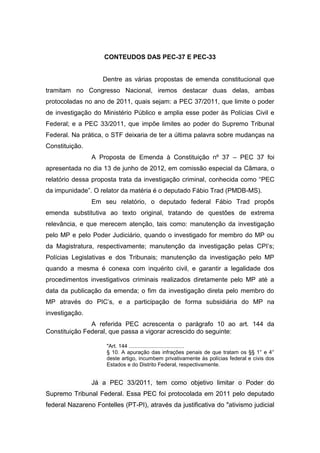 CONTEUDOS DAS PEC-37 E PEC-33
Dentre as várias propostas de emenda constitucional que
tramitam no Congresso Nacional, iremos destacar duas delas, ambas
protocoladas no ano de 2011, quais sejam: a PEC 37/2011, que limite o poder
de investigação do Ministério Público e amplia esse poder às Polícias Civil e
Federal; e a PEC 33/2011, que impõe limites ao poder do Supremo Tribunal
Federal. Na prática, o STF deixaria de ter a última palavra sobre mudanças na
Constituição.
A Proposta de Emenda à Constituição nº 37 – PEC 37 foi
apresentada no dia 13 de junho de 2012, em comissão especial da Câmara, o
relatório dessa proposta trata da investigação criminal, conhecida como “PEC
da impunidade”. O relator da matéria é o deputado Fábio Trad (PMDB-MS).
Em seu relatório, o deputado federal Fábio Trad propôs
emenda substitutiva ao texto original, tratando de questões de extrema
relevância, e que merecem atenção, tais como: manutenção da investigação
pelo MP e pelo Poder Judiciário, quando o investigado for membro do MP ou
da Magistratura, respectivamente; manutenção da investigação pelas CPI’s;
Polícias Legislativas e dos Tribunais; manutenção da investigação pelo MP
quando a mesma é conexa com inquérito civil, e garantir a legalidade dos
procedimentos investigativos criminais realizados diretamente pelo MP até a
data da publicação da emenda; o fim da investigação direta pelo membro do
MP através do PIC’s, e a participação de forma subsidiária do MP na
investigação.
A referida PEC acrescenta o parágrafo 10 ao art. 144 da
Constituição Federal, que passa a vigorar acrescido do seguinte:
"Art. 144 .....................................
§ 10. A apuração das infrações penais de que tratam os §§ 1° e 4°
deste artigo, incumbem privativamente às polícias federal e civis dos
Estados e do Distrito Federal, respectivamente.
Já a PEC 33/2011, tem como objetivo limitar o Poder do
Supremo Tribunal Federal. Essa PEC foi protocolada em 2011 pelo deputado
federal Nazareno Fontelles (PT-PI), através da justificativa do "ativismo judicial
 