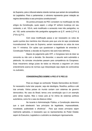 do Supremo, pois o tribunal estaria criando normas que seriam de competência
do Legislativo. Para o parlamentar, o ativismo representa grave violação ao
regime democrático e aos princípios constitucionais".
Os pontos principais da PEC consistem na modificação de três
artigos da Constituição, quais sejam; o artigo 97 sofrerá mudança em seu
conteúdo; o art. 103-A, será modificado e acrescido mais três parágrafos; no
art. 102, serão acrescidos três parágrafos agregados ao § 2º, sendo § 2º-A, §
2º-B e § 2º-C.
Com essa modificação passa a ser necessário os votos de
quatro quintos dos membros dos tribunais para que uma lei seja considerada
inconstitucional. No caso do Supremo, seriam necessários os votos de nove
dos 11 ministros. Em ações que questionam a legalidade de emendas à
Constituição Federal, a decisão do Supremo não será mais definitiva.
Depois do julgamento pelo STF, o Congresso terá de dizer se
concorda ou não com a decisão. Se discordar, o assunto será submetido a
plebiscito. As súmulas vinculantes passam para competência do Congresso.
Esse mecanismo obriga juízes de todos os tribunais a seguirem um único
entendimento acerca de normas cuja interpretação seja objeto de controvérsia
no Judiciário.
CONSIDERAÇÕES SOBRE A PEC-37 E PEC-33
Para se chegar ao conhecido “Estado Democrático de Direito”,
foi necessário muita lutar popular, seja ela ideológica, filosófica, política e até
luta armada. Vários países do mundo contam com sistemas de governo
democrático. No caso do Brasil, temos uma constituição que é um exemplo
para várias nações. Mas o nosso país já foi vítima de sistemas políticos
autoritários, como foi o caso da ditadura militar.
No tocante à Administração Pública, a Constituição determina
que a qual obedecerá “aos princípios de legalidade, impessoalidade,
moralidade, publicidade e eficiência”. Para que esses princípios sejam
realmente aplicados, é necessário que os representantes do Poder Estatal,
sejam do Executivo, Legislativo e Judiciário os obedeçam rigorosamente.
 