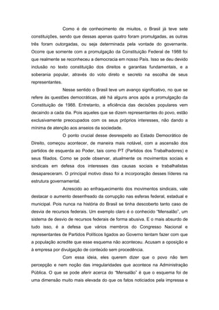 Como é de conhecimento de miuitos, o Brasil já teve sete
constituições, sendo que dessas apenas quatro foram promulgadas, as outras
três foram outorgadas, ou seja determinada pela vontade do governante.
Ocorre que somente com a promulgação da Constituição Federal de 1988 foi
que realmente se reconheceu a democracia em nosso País. Isso se deu devido
inclusão no texto constituição dos direitos e garantias fundamentais, e a
soberania popular, através do voto direto e secreto na escolha de seus
representantes.
Nesse sentido o Brasil teve um avanço significativo, no que se
refere às questões democráticas, até há alguns anos após a promulgação da
Constituição de 1988. Entretanto, a eficiência das decisões populares vem
decaindo a cada dia. Pois aqueles que se dizem representantes do povo, estão
exclusivamente preocupados com os seus próprios interesses, não dando a
mínima de atenção aos anseios da sociedade.
O ponto crucial desse desrespeito ao Estado Democrático de
Direito, começou acontecer, de maneira mais notável, com a ascensão dos
partidos de esquerda ao Poder, tais como PT (Partidos dos Trabalhadores) e
seus filiados. Como se pode observar, atualmente os movimentos sociais e
sindicais em defesa dos interesses das causas sociais e trabalhalistas
desapareceram. O principal motivo disso foi a incorporação desses líderes na
estrutura governamental.
Acrescido ao enfraquecimento dos movimentos sindicais, vale
destacar o aumento desenfreado da corrupção nas esferas federal, estadual e
municipal. Pois nunca na história do Brasil se tinha descoberto tanto caso de
desvia de recursos federais. Um exemplo claro é o conhecido “Mensalão”, um
sistema de desvio de recursos federais de forma abusiva. E o mais absurdo de
tudo isso, é a defesa que vários membros do Congresso Nacional e
representantes de Partidos Políticos ligados ao Governo tentam fazer com que
a população acredite que esse esquema não aconteceu. Acusam a oposição e
à empresa por divulgação de conteúdo sem procedência.
Com essa ideia, eles querem dizer que o povo não tem
percepção e nem noção das irregularidades que acontece na Administração
Pública. O que se pode aferir acerca do “Mensalão” é que o esquema foi de
uma dimensão muito mais elevada do que os fatos noticiados pela impressa e
 