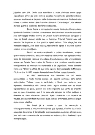 julgados pelo STF. Onde pode considerar a ação criminosa desse grupo
equivale aos crimes de furto, roubo e assalto a mão armada. Considerando que
os casos analisando e julgados pela Justiça não representa a totalidade dos
crimes ocorridos, muitos deles ficam incluídos nas “Cifras Negras”, não existem
duvidas quanto a existência do mencionado golpe.
Desta forma, a corrupção tem apoia direto dos Congressistas
ligados ao Governo, inclusive, com defesas fervorosas em favor dos acusados
pela participação direita e indireta em um dos maiores sistemas de corrupção já
visto no Brasil. Alegam ainda que o Supremo Tribunal Federal agiu sob
pressão da imprensa e dos partidos oposicionistas. Tais alegações não
merecem respeito, pois esse órgão jurisdicional só aplica a lei penal quando
existem provas irrefutáveis.
Devido ao caso mencionado e outros semelhantes, embora
que de menor dimensão, deputados federais e senadores vem apresentando à
Mesa do Congresso Nacional emendas à Constituição que são um verdadeiro
ataque ao Estado Democrático de Direito e aos princípios constitucionais,
principalmente ao Princípio da Moralidade e da Legalidade. Nesse contexto
inclui-se a PEC-37 e a PEC-33, que limita o poder de investigação do Ministério
Público e tirar do STF o poder das decisões proferidas, respectivamente.
As PEC mencionadas não deveriam ser ao menos
apresentadas e muito menos aceitas em alguma comissão para serem
protocoladas. Todavia como já explicitado, o Brasil vem sofrendo uma
regressão democrática nos últimos anos. Agora aqueles que se dizem
representantes do povo, querem tirar todo empecilho que venha de encontro
com os seus interesses, que é de cada dia saquear os cofres públicos e
defender os seus interesses pessoais. Após cometerem toda espécie de
fraudes, eles querem ficar impune de suas práticas criminosas, sem que algum
órgão possa julgá-los.
No Brasil já é notório o grau de corrupção e
consequentemente, a impunidade daqueles que a pratica. Se uma ou as duas
propostas de emenda à Constituição forem aprovadas, podemos afirmar que o
país se tornará uma anarquia, tornando-se um sistema político de elevado grau
de depravação.
 