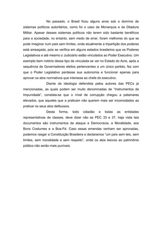 No passado, o Brasil ficou alguns anos sob o domínio de
sistemas políticos autoritários, como foi o caso da Monarquia e da Ditadura
Militar. Apesar desses sistemas políticos não terem sido bastante benéficos
para a sociedade, no entanto, sem medo de errar, foram melhores do que se
pode imaginar num pais sem limites, onde atualmente a tripartição dos poderes
está ameaçada, pois se verifica em alguns estados brasileiros que os Poderes
Legislativos e até mesmo o Judiciário estão vinculados ao Poder Executivo. Um
exemplo bem notório desse tipo de vinculada se ver no Estado do Acre, após a
sequência de Governadores eleitos pertencentes a um único partido, fez com
que o Poder Legislativo perdesse sua autonomia e funcionar apenas para
aprovar os atos normativos que interessa ao chefe do executivo.
Diante da ideologia defendida pelos autores das PECs já
mencionadas, as quais podem ser muito denominadas de “Instrumentos de
Impunidade”, constata-se que o nível de corrupção chegou a patamares
elevados, que aqueles que a praticam não querem mais ser incomodados ao
praticar os seus atos delituosos.
Desta forma, todo cidadão e todas as entidades
representativas de classes, deve dizer não as PEC 33 e 37, haja vista tais
documentos são instrumentos de ataque a Democracia, a Moralidade, aos
Bons Costumes e a Boa-Fé. Caso essas emendas venham ser aprovadas,
podemos rasgar a Constituição Brasileira e declaramos “um país sem leis, sem
limites, sem moralidade e sem respeito”, onde os atos lesivos ao patrimônio
público não serão mais puníveis.
 