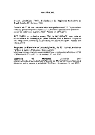 REFERÊNCIAS
BRASIL Constituição (1998). Constituição da República Federativa do
Brasil, Brasília-DF: Senado, 1988.
Entenda a PEC 33, que pretende reduzir os poderes do STF. Disponível em:
<http://g1.globo.com/politica/noticia/2013/04/entenda-proposta-que-pretende-
reduzir-os-poderes-do-supremo.html>. Acesso em 08/05/2013.
PEC 37/2011 – conhecida como PEC da IMPUNIDADE, que trata da
exclusividade da investigação pelas Polícias Civil e Federal. Disponível
em: <http://www.asmmp.org.br/upload/arquivos/560493052.pdf>. Acesso em:
10 mai. 2013.
Proposta de Emenda à Constituição No , de 2011 (Do Sr. Nazareno
Fonteles e outros). Comarcas. Disponível em:<
http://www.camara.gov.br/proposicoesWeb/prop_mostrarintegra?codteor=8768
17&filename=PEC+33/2011>. Acesso em: 10 mai. 2013.
Escândalo do Mensalão. Disponível em:<
http://pt.wikipedia.org/wiki/Esc%C3%A2ndalo_do_Mensal%C3%A3o#Coincid.C
3.AAncias_entre_saques_e_vota.C3.A7.C3.B5es>. Acesso em: 14 mai. 2013.
 