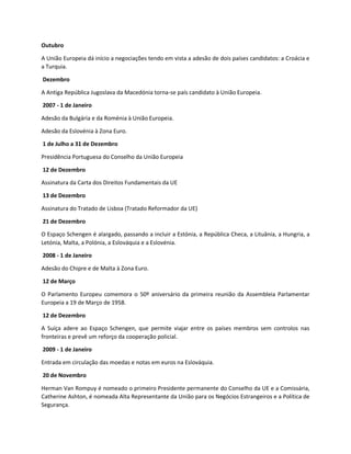 Outubro
A União Europeia dá início a negociações tendo em vista a adesão de dois países candidatos: a Croácia e
a Turquia.
Dezembro
A Antiga República Jugoslava da Macedónia torna-se país candidato à União Europeia.
2007 - 1 de Janeiro
Adesão da Bulgária e da Roménia à União Europeia.
Adesão da Eslovénia à Zona Euro.
1 de Julho a 31 de Dezembro
Presidência Portuguesa do Conselho da União Europeia
12 de Dezembro
Assinatura da Carta dos Direitos Fundamentais da UE
13 de Dezembro
Assinatura do Tratado de Lisboa (Tratado Reformador da UE)
21 de Dezembro
O Espaço Schengen é alargado, passando a incluir a Estónia, a República Checa, a Lituânia, a Hungria, a
Letónia, Malta, a Polónia, a Eslováquia e a Eslovénia.
2008 - 1 de Janeiro
Adesão do Chipre e de Malta à Zona Euro.
12 de Março
O Parlamento Europeu comemora o 50º aniversário da primeira reunião da Assembleia Parlamentar
Europeia a 19 de Março de 1958.
12 de Dezembro
A Suíça adere ao Espaço Schengen, que permite viajar entre os países membros sem controlos nas
fronteiras e prevê um reforço da cooperação policial.
2009 - 1 de Janeiro
Entrada em circulação das moedas e notas em euros na Eslováquia.
20 de Novembro
Herman Van Rompuy é nomeado o primeiro Presidente permanente do Conselho da UE e a Comissária,
Catherine Ashton, é nomeada Alta Representante da União para os Negócios Estrangeiros e a Política de
Segurança.
 