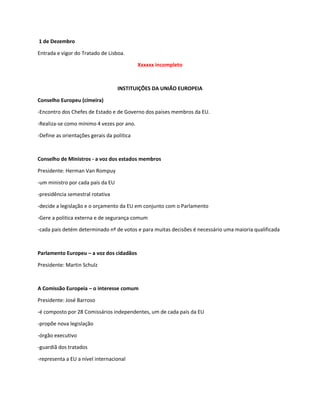 1 de Dezembro
Entrada e vigor do Tratado de Lisboa.
Xxxxxx incompleto
INSTITUIÇÕES DA UNIÃO EUROPEIA
Conselho Europeu (cimeira)
-Encontro dos Chefes de Estado e de Governo dos países membros da EU.
-Realiza-se como mínimo 4 vezes por ano.
-Define as orientações gerais da politica
Conselho de Ministros - a voz dos estados membros
Presidente: Herman Van Rompuy
-um ministro por cada país da EU
-presidência semestral rotativa
-decide a legislação e o orçamento da EU em conjunto com o Parlamento
-Gere a politica externa e de segurança comum
-cada país detém determinado nº de votos e para muitas decisões é necessário uma maioria qualificada
Parlamento Europeu – a voz dos cidadãos
Presidente: Martin Schulz
A Comissão Europeia – o interesse comum
Presidente: José Barroso
-é composto por 28 Comissários independentes, um de cada país da EU
-propõe nova legislação
-órgão executivo
-guardiã dos tratados
-representa a EU a nível internacional
 